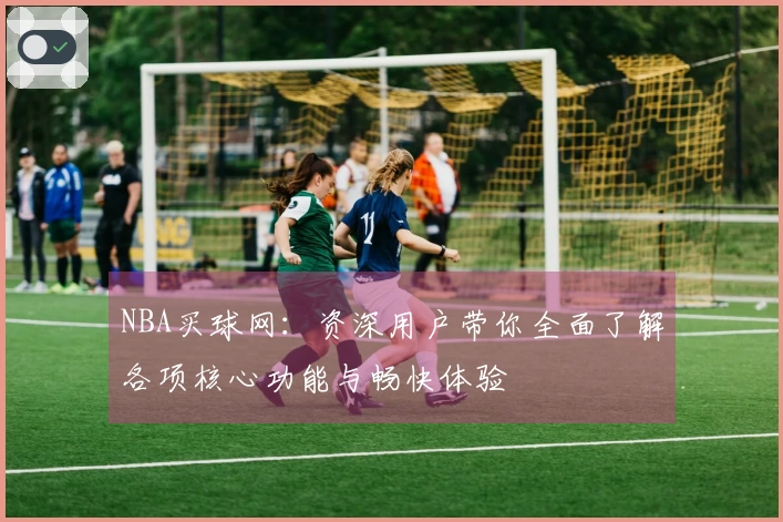 NBA买球网：资深用户带你全面了解各项核心功能与畅快体验