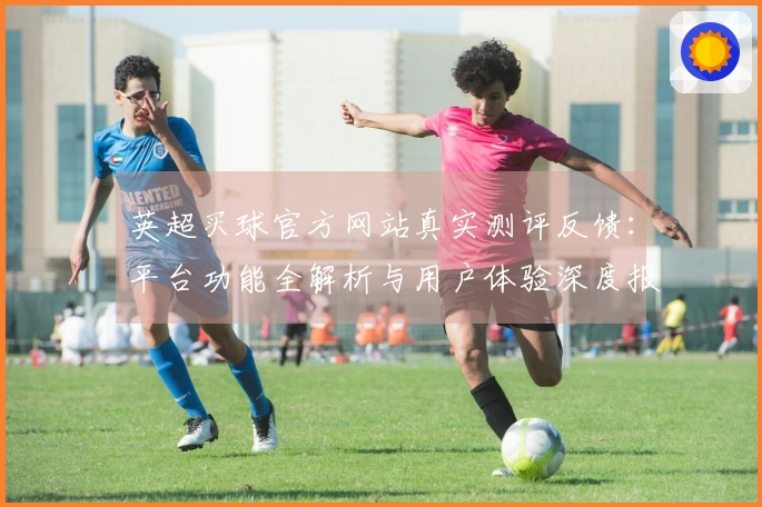 英超买球官方网站真实测评反馈：平台功能全解析与用户体验深度报告